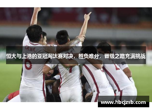 恒大与上港的亚冠淘汰赛对决，胜负难分，晋级之路充满挑战