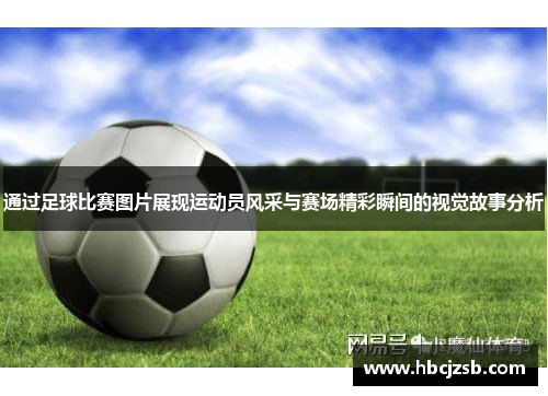 通过足球比赛图片展现运动员风采与赛场精彩瞬间的视觉故事分析